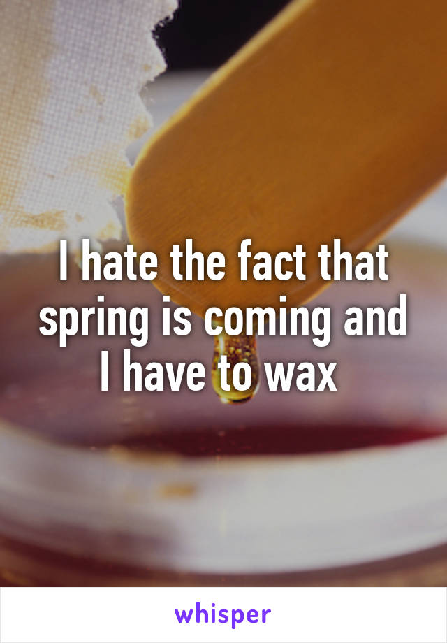 I hate the fact that spring is coming and I have to wax 