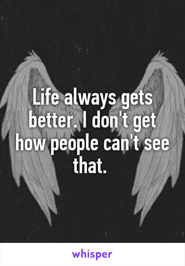 Life always gets better. I don't get how people can't see that. 