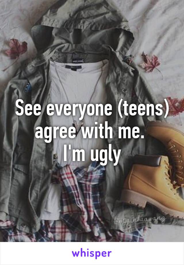 See everyone (teens) agree with me. 
I'm ugly