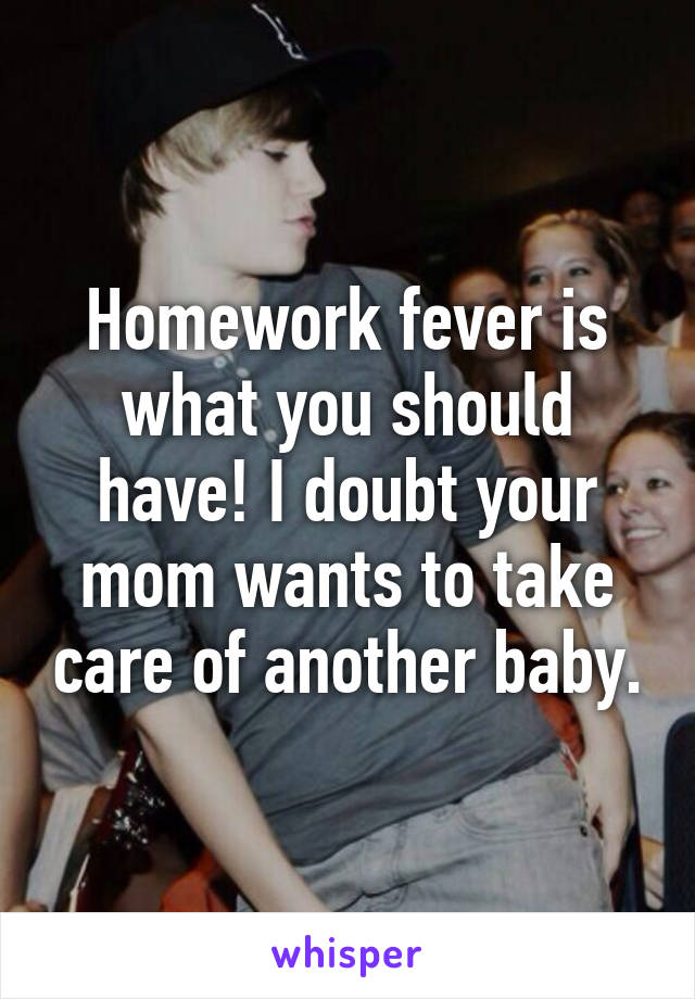 Homework fever is what you should have! I doubt your mom wants to take care of another baby.