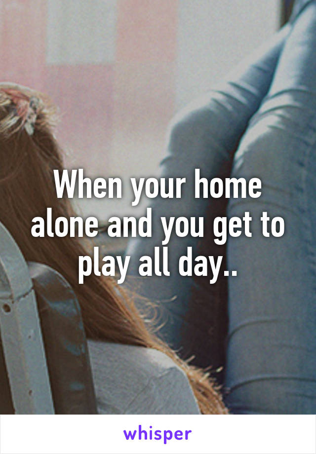 When your home alone and you get to play all day..