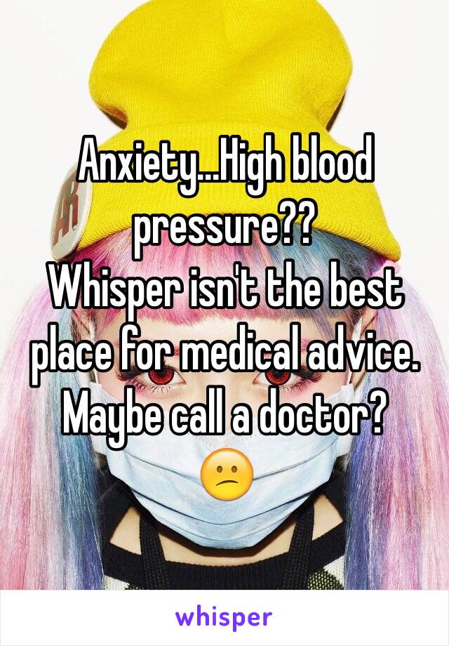 Anxiety...High blood pressure??
Whisper isn't the best place for medical advice. Maybe call a doctor?
😕