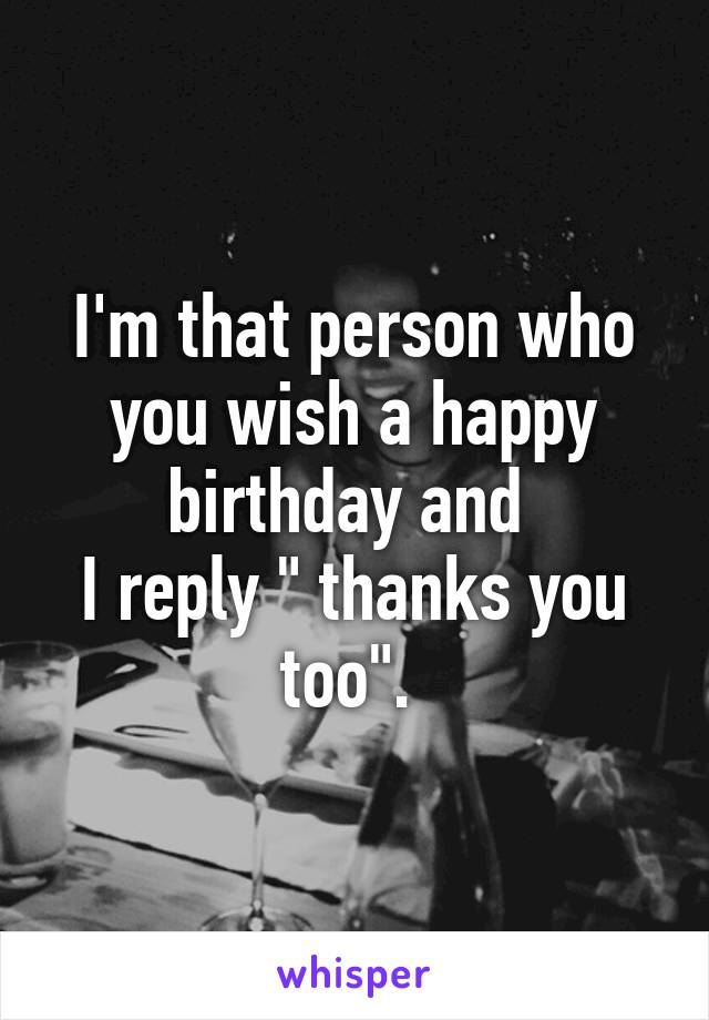 I'm that person who you wish a happy birthday and 
I reply " thanks you too". 