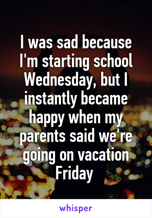 I was sad because I'm starting school Wednesday, but I instantly became happy when my parents said we're going on vacation Friday 