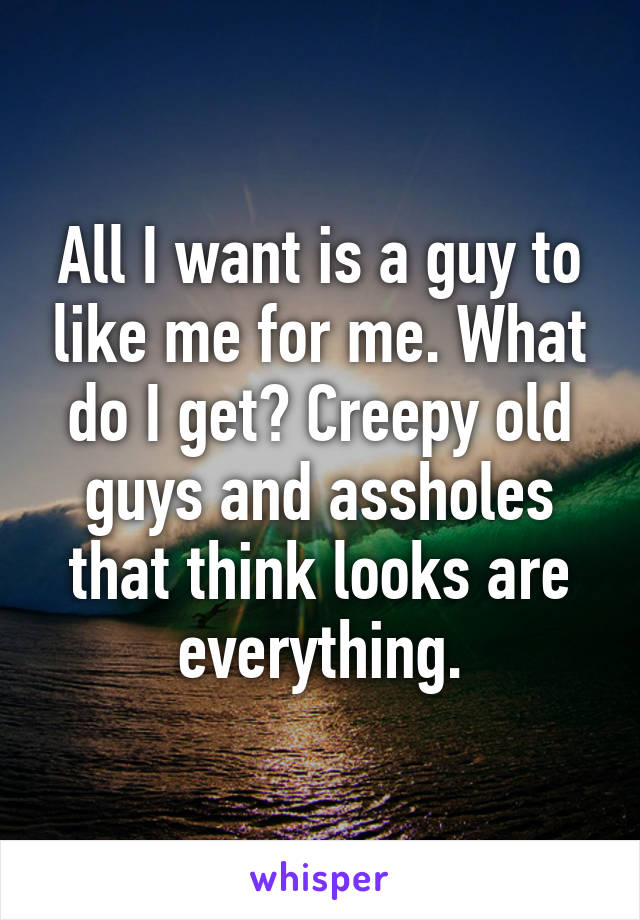 All I want is a guy to like me for me. What do I get? Creepy old guys and assholes that think looks are everything.