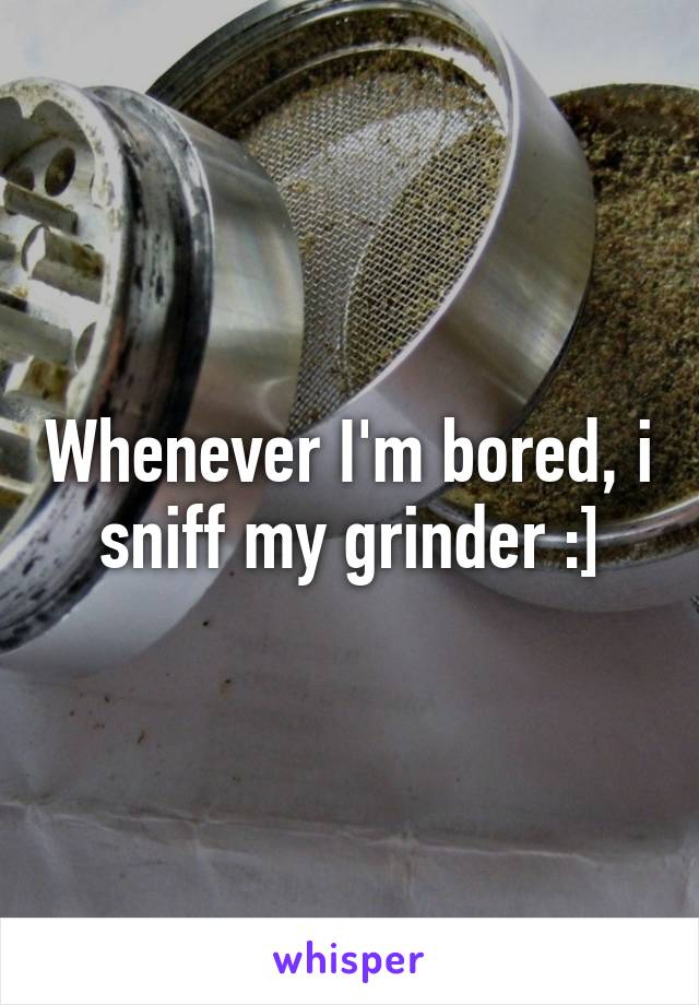 Whenever I'm bored, i sniff my grinder :]