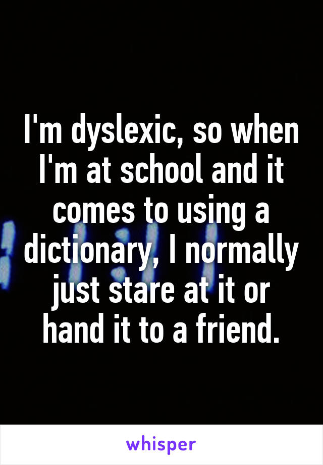 I'm dyslexic, so when I'm at school and it comes to using a dictionary, I normally just stare at it or hand it to a friend.