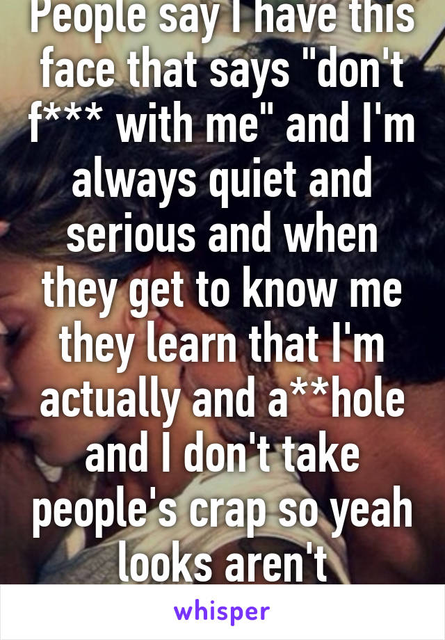 People say I have this face that says "don't f*** with me" and I'm always quiet and serious and when they get to know me they learn that I'm actually and a**hole and I don't take people's crap so yeah looks aren't deceiving