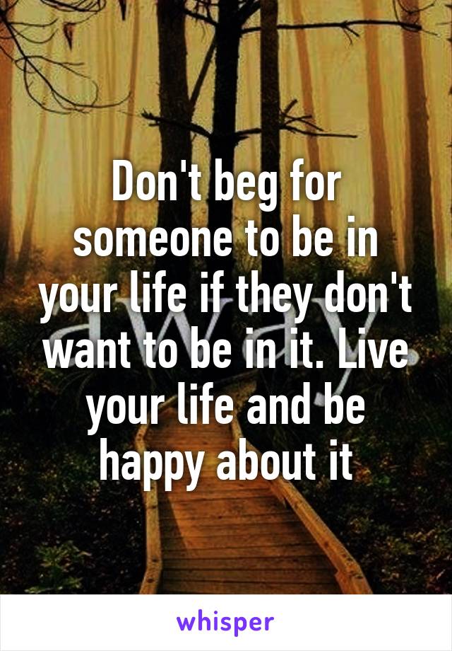 Don't beg for someone to be in your life if they don't want to be in it. Live your life and be happy about it