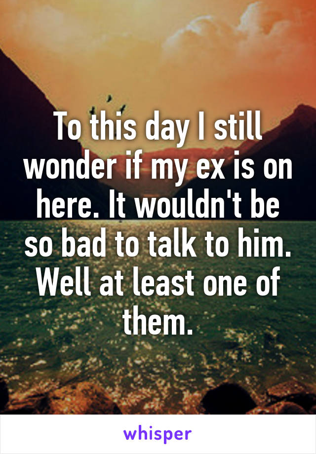 To this day I still wonder if my ex is on here. It wouldn't be so bad to talk to him. Well at least one of them.