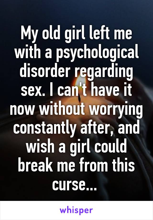 My old girl left me with a psychological disorder regarding sex. I can't have it now without worrying constantly after, and wish a girl could break me from this curse... 