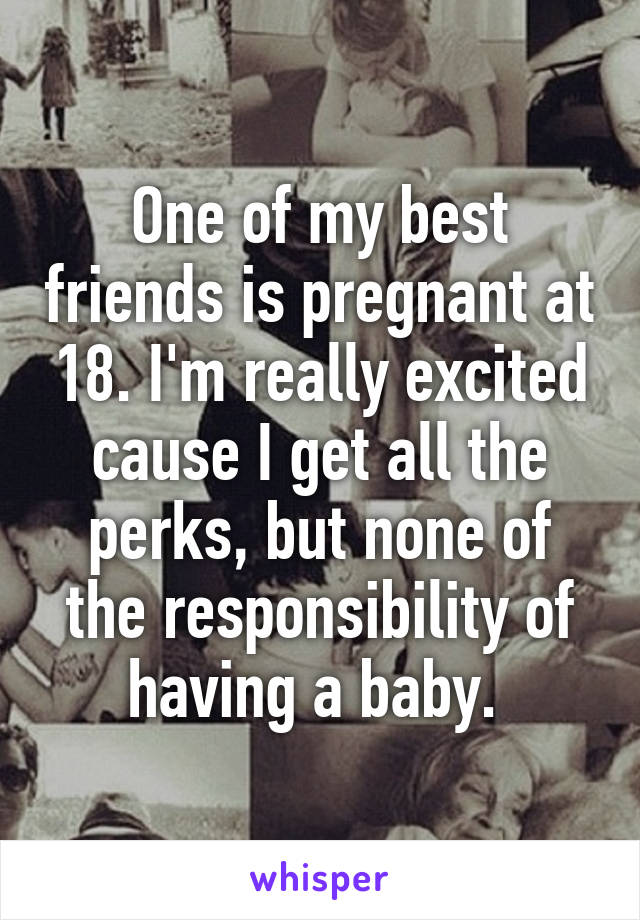 One of my best friends is pregnant at 18. I'm really excited cause I get all the perks, but none of the responsibility of having a baby. 