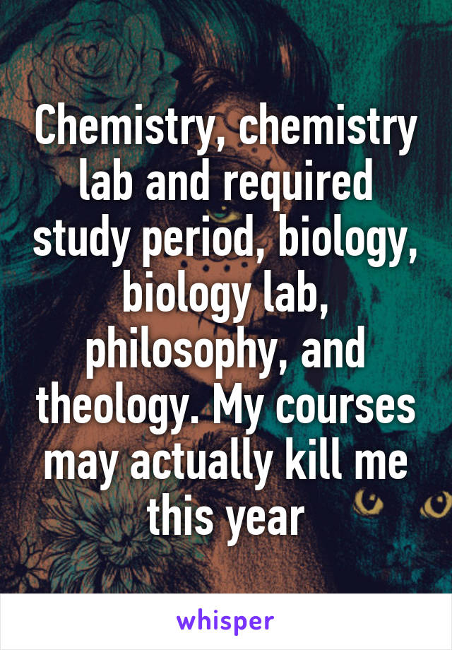 Chemistry, chemistry lab and required study period, biology, biology lab, philosophy, and theology. My courses may actually kill me this year