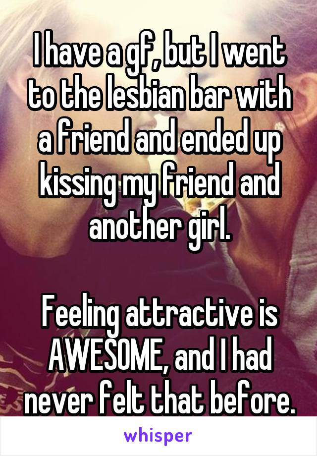 I have a gf, but I went to the lesbian bar with a friend and ended up kissing my friend and another girl.

Feeling attractive is AWESOME, and I had never felt that before.