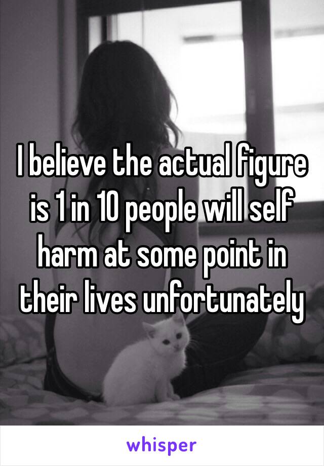 I believe the actual figure is 1 in 10 people will self harm at some point in their lives unfortunately 