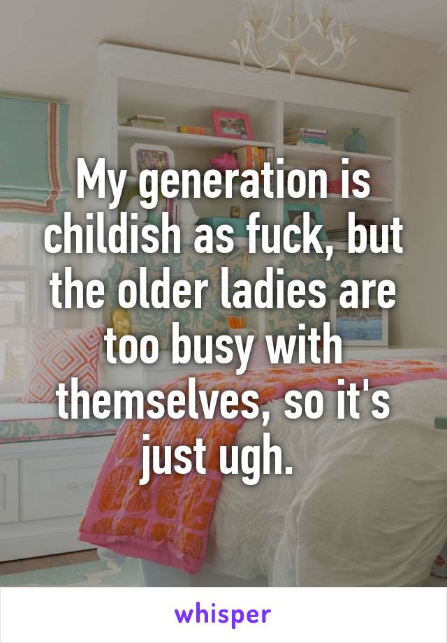 My generation is childish as fuck, but the older ladies are too busy with themselves, so it's just ugh. 