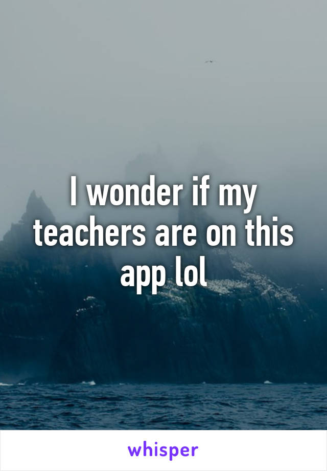 I wonder if my teachers are on this app lol