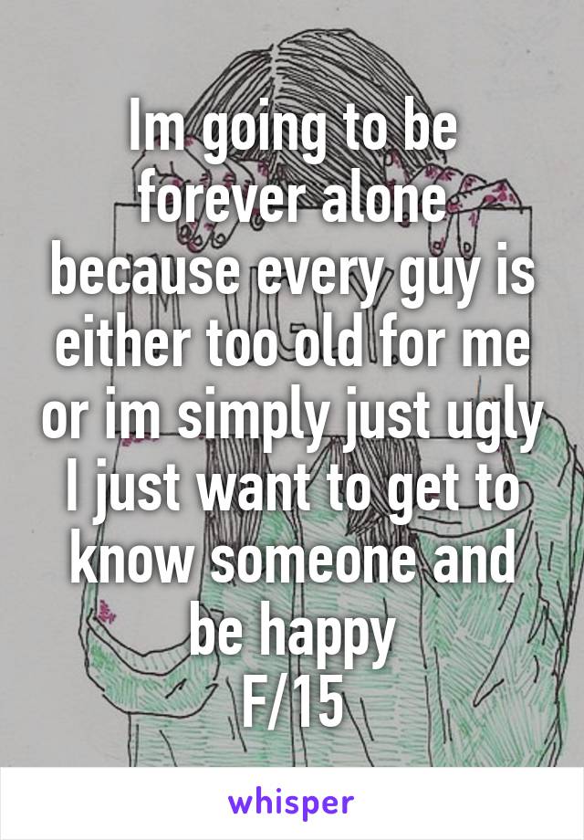 Im going to be forever alone because every guy is either too old for me or im simply just ugly
I just want to get to know someone and be happy
F/15