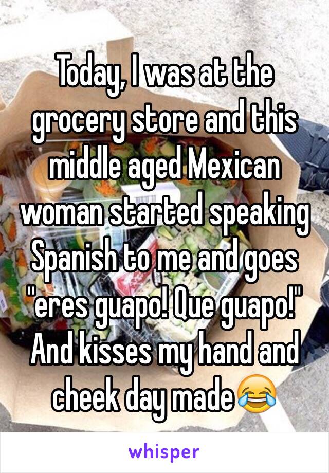 Today, I was at the grocery store and this middle aged Mexican woman started speaking Spanish to me and goes "eres guapo! Que guapo!" And kisses my hand and cheek day made😂