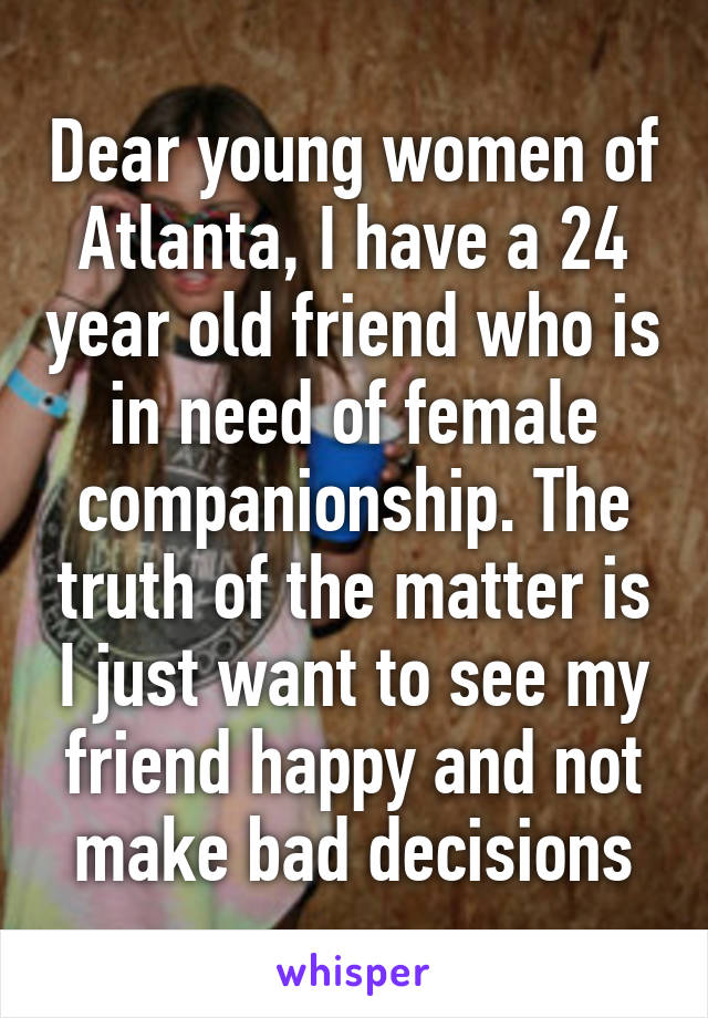 Dear young women of Atlanta, I have a 24 year old friend who is in need of female companionship. The truth of the matter is I just want to see my friend happy and not make bad decisions