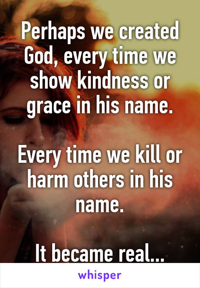 Perhaps we created God, every time we show kindness or grace in his name.

Every time we kill or harm others in his name.

It became real...