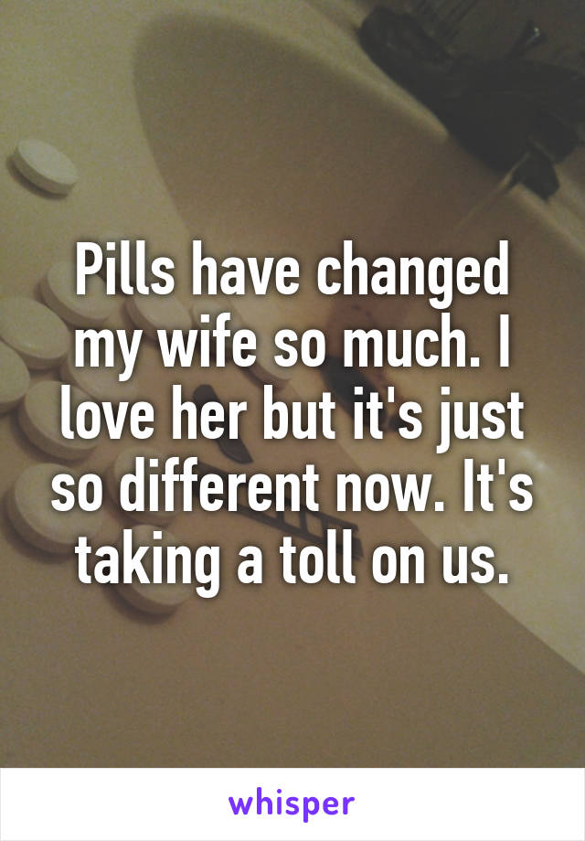 Pills have changed my wife so much. I love her but it's just so different now. It's taking a toll on us.