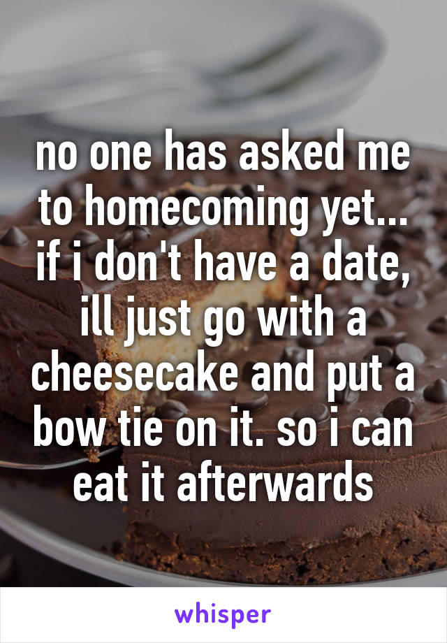 no one has asked me to homecoming yet... if i don't have a date, ill just go with a cheesecake and put a bow tie on it. so i can eat it afterwards