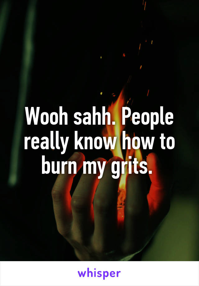 Wooh sahh. People really know how to burn my grits. 