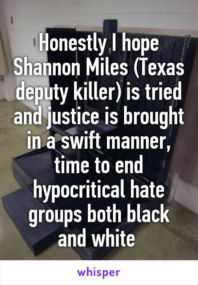 Honestly I hope Shannon Miles (Texas deputy killer) is tried and justice is brought in a swift manner, time to end hypocritical hate groups both black and white 