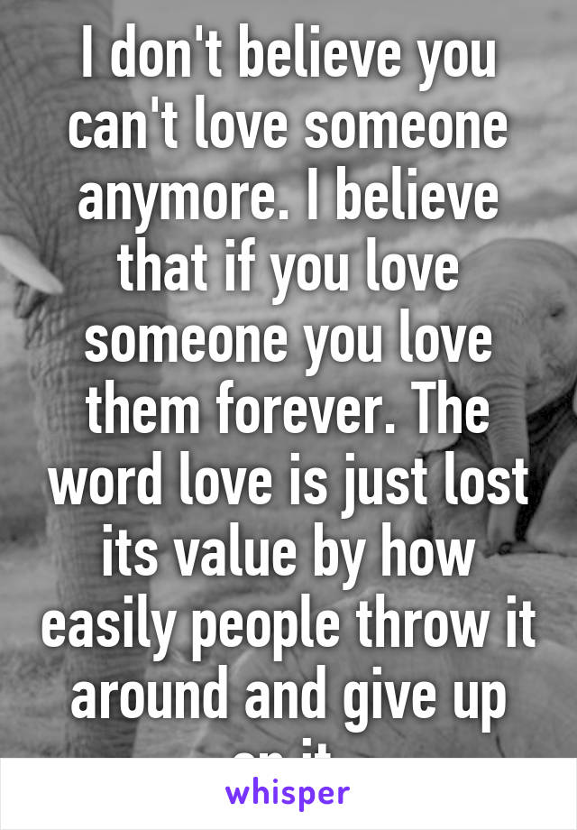 I don't believe you can't love someone anymore. I believe that if you love someone you love them forever. The word love is just lost its value by how easily people throw it around and give up on it.