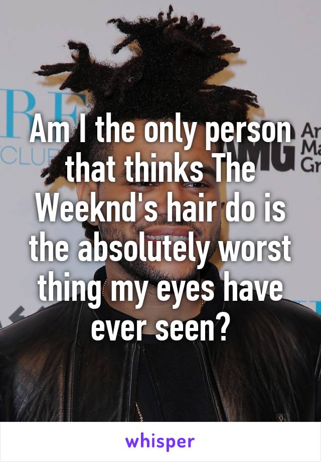 Am I the only person that thinks The Weeknd's hair do is the absolutely worst thing my eyes have ever seen?