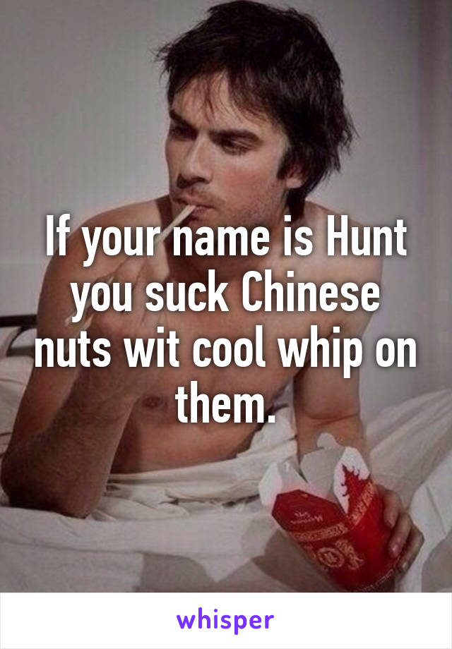 If your name is Hunt you suck Chinese nuts wit cool whip on them.