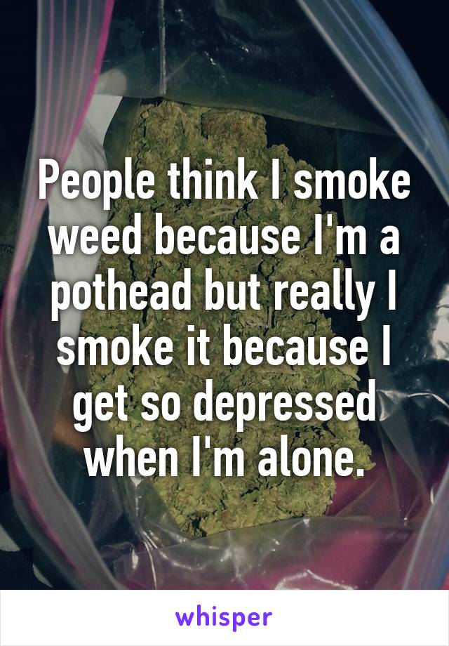 People think I smoke weed because I'm a pothead but really I smoke it because I get so depressed when I'm alone.