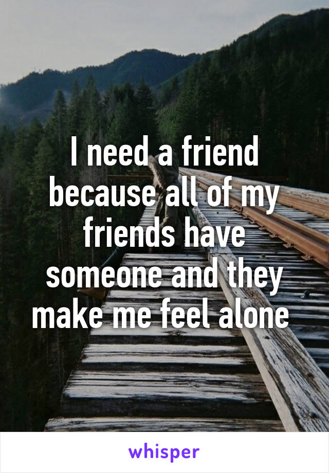 I need a friend because all of my friends have someone and they make me feel alone 