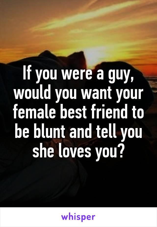 If you were a guy, would you want your female best friend to be blunt and tell you she loves you?