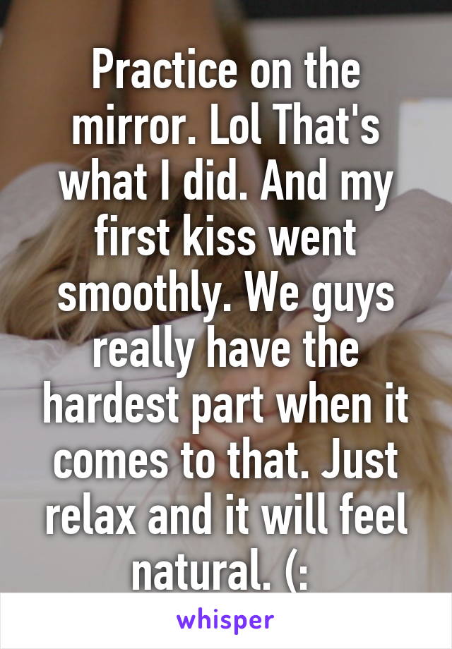 Practice on the mirror. Lol That's what I did. And my first kiss went smoothly. We guys really have the hardest part when it comes to that. Just relax and it will feel natural. (: 