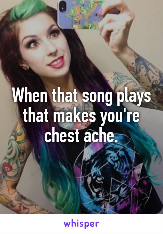 When that song plays that makes you're chest ache.