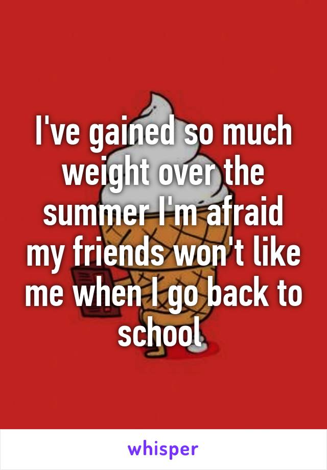 I've gained so much weight over the summer I'm afraid my friends won't like me when I go back to school 