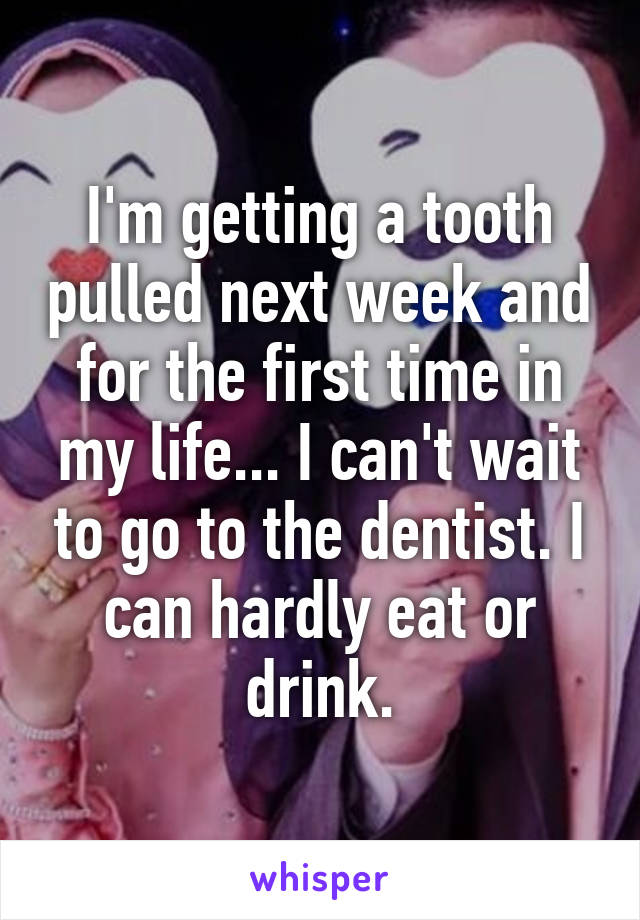 I'm getting a tooth pulled next week and for the first time in my life... I can't wait to go to the dentist. I can hardly eat or drink.