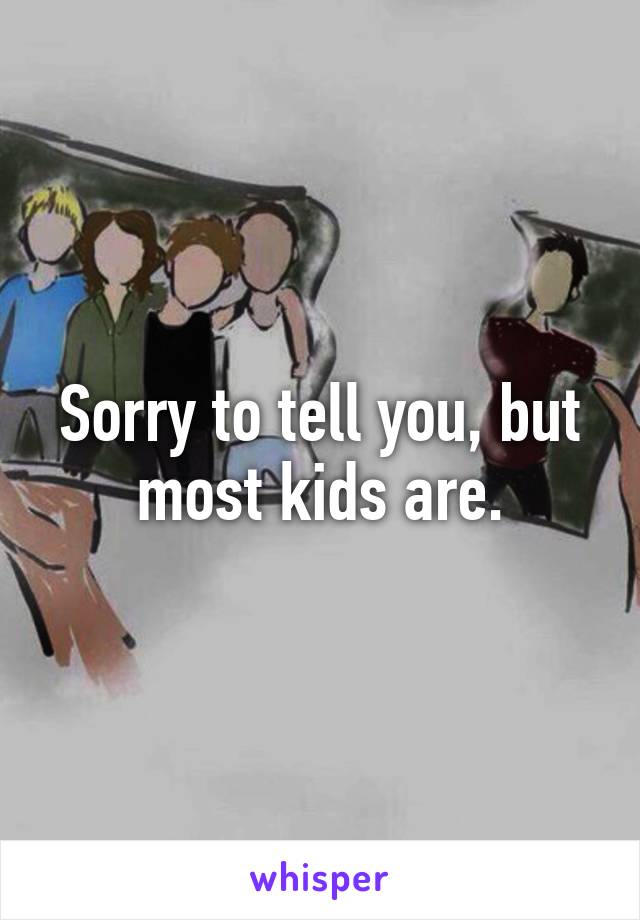 Sorry to tell you, but most kids are.