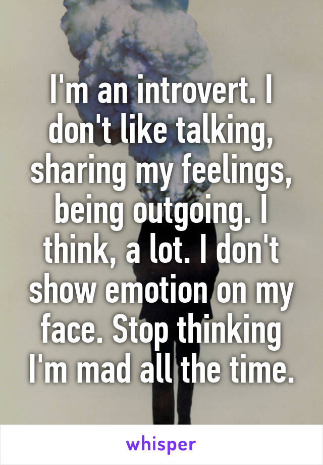 I'm an introvert. I don't like talking, sharing my feelings, being outgoing. I think, a lot. I don't show emotion on my face. Stop thinking I'm mad all the time.