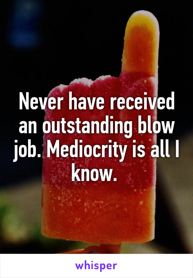 Never have received an outstanding blow job. Mediocrity is all I know. 