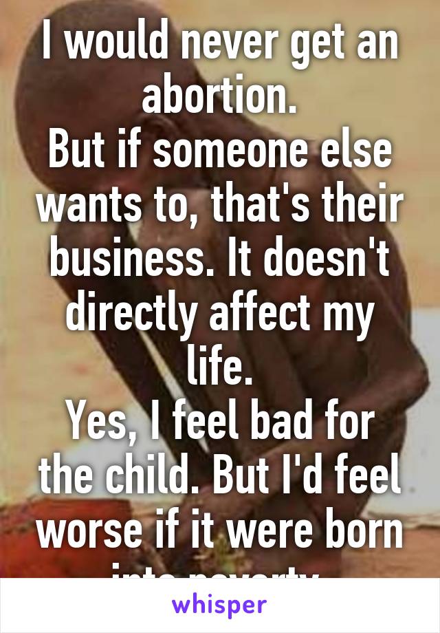 I would never get an abortion.
But if someone else wants to, that's their business. It doesn't directly affect my life.
Yes, I feel bad for the child. But I'd feel worse if it were born into poverty.