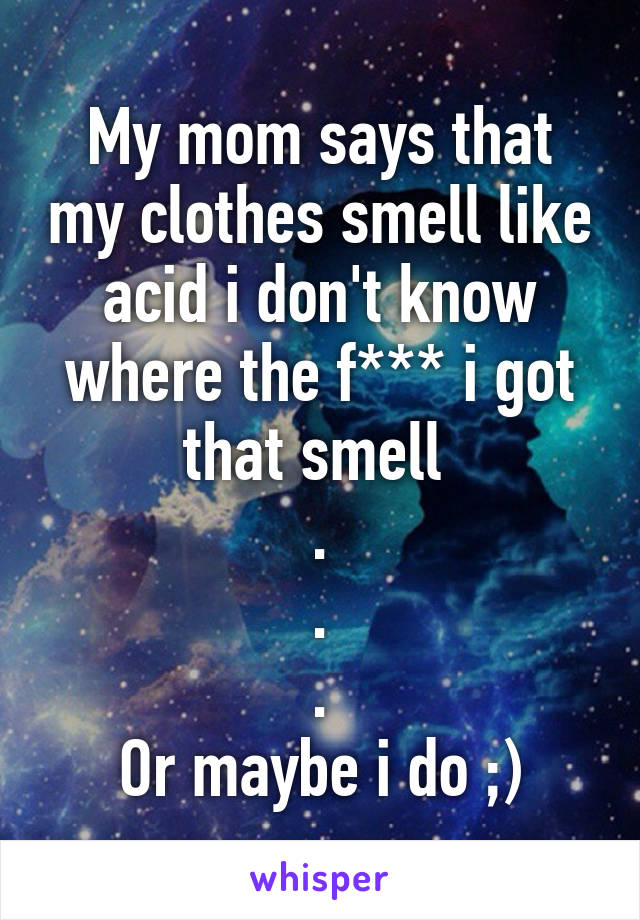 My mom says that my clothes smell like acid i don't know where the f*** i got that smell 
.
.
.
Or maybe i do ;)