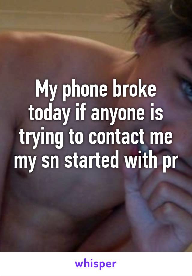 My phone broke today if anyone is trying to contact me my sn started with pr 