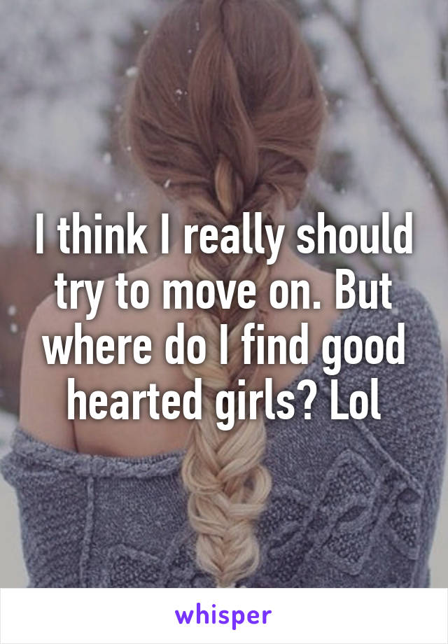 I think I really should try to move on. But where do I find good hearted girls? Lol