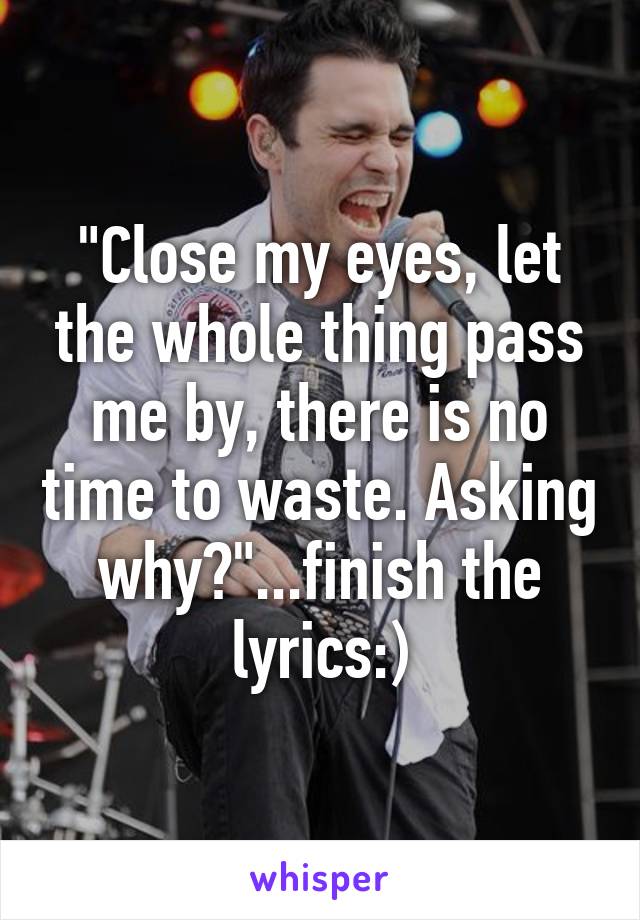 "Close my eyes, let the whole thing pass me by, there is no time to waste. Asking why?"...finish the lyrics:)