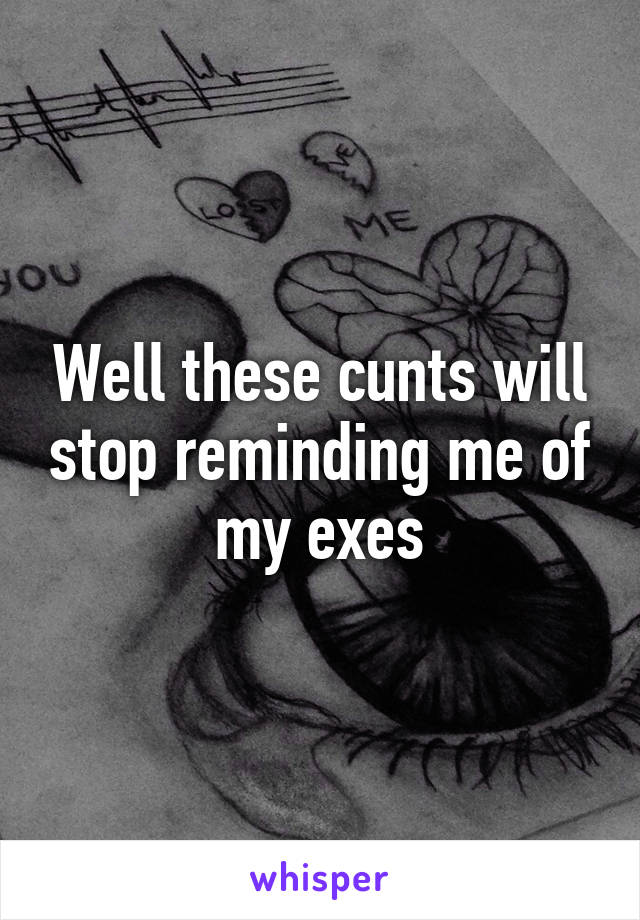 Well these cunts will stop reminding me of my exes