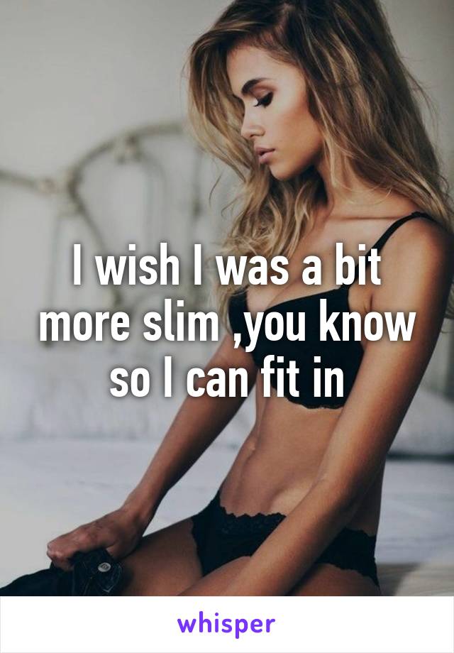 I wish I was a bit more slim ,you know so I can fit in