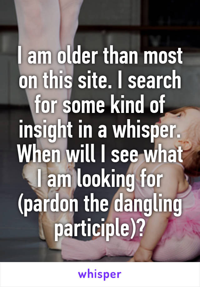 I am older than most on this site. I search for some kind of insight in a whisper. When will I see what I am looking for (pardon the dangling participle)?